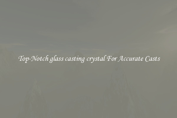 Top-Notch glass casting crystal For Accurate Casts